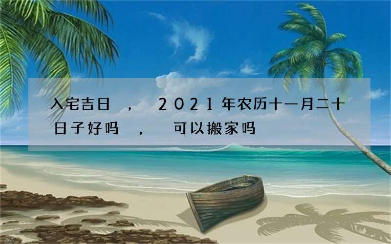 入宅吉日，2021年农历十一月二十日子好吗，可以搬家吗